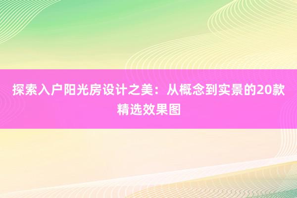 探索入户阳光房设计之美：从概念到实景的20款精选效果图